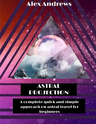 Astral Projection: A Complete Quick and Simple Approach on Astral Travel for Beginners - Alex Andrews