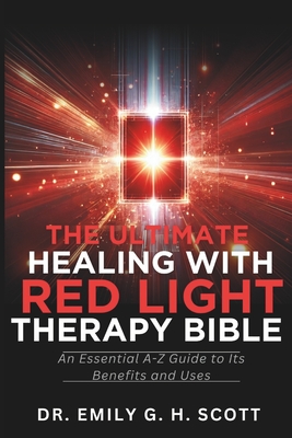 The Ultimate Healing with Red Light Therapy Bible: An Essential A-Z Guide to Its Benefits and Uses - Emily G. H. Scott