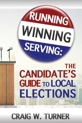 Running, Winning, Serving: The Candidate's Guide to Local Elections - Craig W. Turner