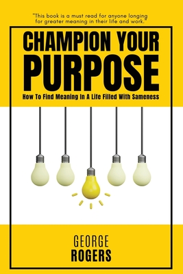 Champion Your Purpose: How To Find Meaning In A Life Filled With Sameness - George Rogers