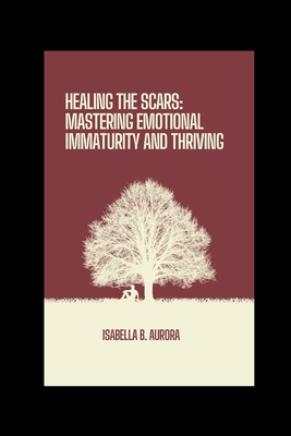 Healing The Scars: Mastering Emotional Immaturity and Thriving - Isabella B. Aurora