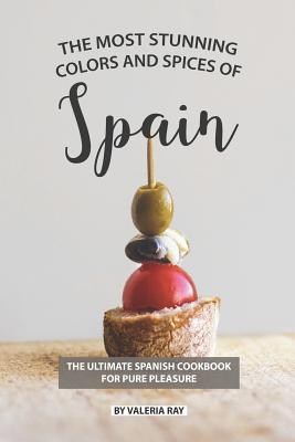 The Most Stunning Colors and Spices of Spain: The Ultimate Spanish Cookbook for Pure Pleasure - Valeria Ray