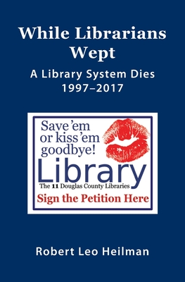 Coperta cărții 'While Librarians Wept, A library System Dies 1997-2017 - Robert Leo Heilman'