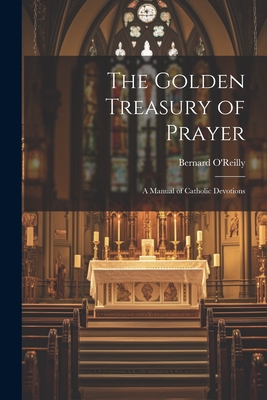 The Golden Treasury of Prayer: A Manual of Catholic Devotions - Bernard 1823-1907 O'reilly