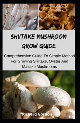 Shiitake Mushroom Grow Guide: Comprehensive Guide To Simple Method For Growing Shiitake, Oyster And Maitake Mushrooms - Richard Gordon