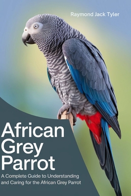 African Grey Parrot: A Complete Guide to Understanding and Caring for the African Grey Parrot - Raymond Jack Tyler