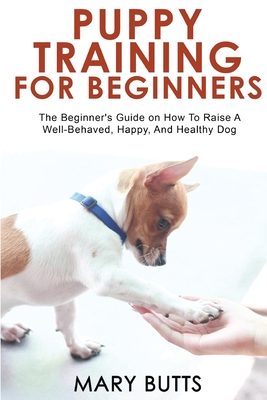 Puppy Training for Beginners: The Beginner's Guide on How To Raise A Well-Behaved, Happy, And Healthy Dog - Mary Butts