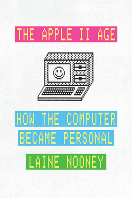 The Apple II Age: How the Computer Became Personal - Laine Nooney