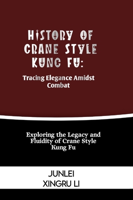 History of Crane Style Kung Fu: Tracing Elegance Amidst Combat: Exploring the Legacy and Fluidity of Crane Style Kung Fu - Junlei Xingru Li