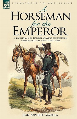 A Horseman for the Emperor: A Cavalryman of Napoleon's Army on Campaign Throughout the Napoleonic Wars - Jean Baptiste Gazzola
