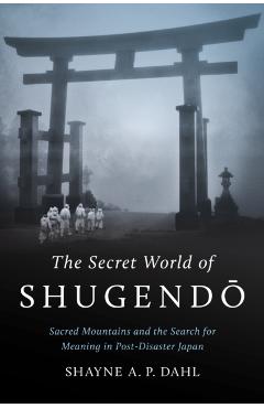 The Secret World of Shugend: Sacred Mountains and the Search for Meaning in Post-Disaster Japan - Shayne A. P. Dahl