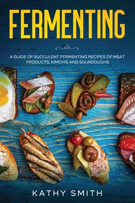 Fermenting: A Guide of Succulent Fermenting Recipes of Meat Products, Kimchi and Sourdough - Kathy Smith