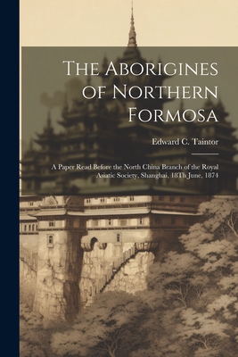 The Aborigines of Northern Formosa: A Paper Read Before the North China Branch of the Royal Asiatic Society, Shanghai, 18Th June, 1874 - Edward C. Taintor