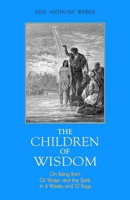 The Children of Wisdom: On Being Born Of Water and the Spirit In 4 Weeks And 12 Days - Neil Anthony Weber
