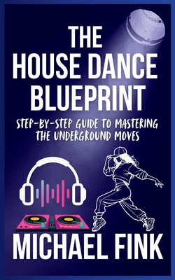The House Dance Blueprint: Step-by-Step Guide to Mastering the Underground Moves: A Complete Guide to Perfecting Your House Dance Moves, Style, and Rh - Michael Fink