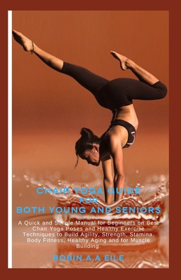 Chair Yoga Guide for Both Young and Seniors: A Quick and Simple Manual for Beginners on Best Chair Yoga Poses and Healthy Exercise Techniques to Build - Robin A. A. Eile