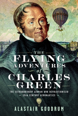 The Flying Adventures of Charles Green: The Extraordinary Airman Who Revolutionised 19th Century Aeronautics - Alastair Goodrum
