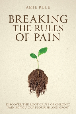 Breaking the Rules of Pain: Discover the Root Cause of Chronic Pain So You Can Flourish and Grow - Amie Rule