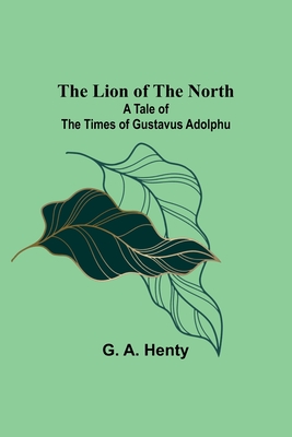 The Lion of the North: A Tale of the Times of Gustavus Adolphu - G. A. Henty