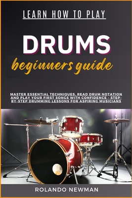 Learn How to Play Drums Beginners Guide: Master Essential Techniques, Read Drum Notation And Play Your First Songs With Confidence - Step-By-Step Drum - Rolando Newman