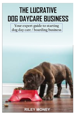 The Lucrative Dog Day Care Business: Your expert guide to starting dog day care/boarding business - Riley Money