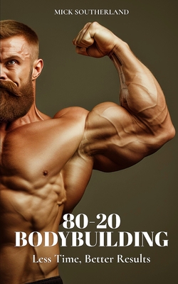 80-20 Bodybuilding: Less Time, Better Results - Mick Southerland