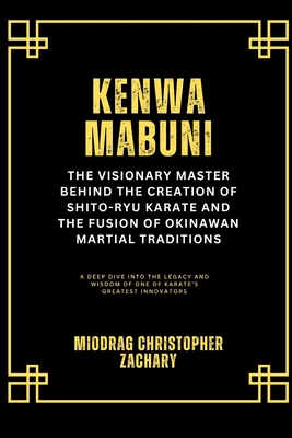 Kenwa Mabuni: The Visionary Master Behind the Creation of Shito-Ryu Karate and the Fusion of Okinawan Martial Traditions: A Deep Dive into the Legacy - Miodrag Christopher Zachary