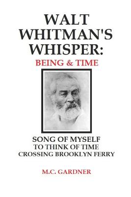 Walt Whitman's Whisper: Being & Time: Song of Myself, To Think About Time, Crossing Brooklyn Ferry - M. C. Gardner