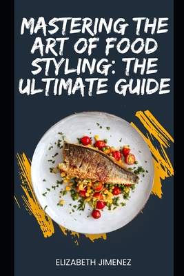 Mastering the Art of Food Styling: The Ultimate Guide - Elizabeth Jimenez
