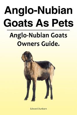 Anglo-Nubian Goats As Pets. Anglo-Nubian Goats Owners Guide. - Edward Dunbarn