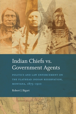 Indian Chiefs vs. Government Agents: Politics and Law Enforcement on the Flathead Indian Reservation, Montana, 1875-1910 - Robert J. Bigart
