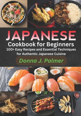 Japanese Cookbook for Beginners: 100+ Easy Recipes and Essential Techniques for Authentic Japanese Cuisine - Donna J. Palmer