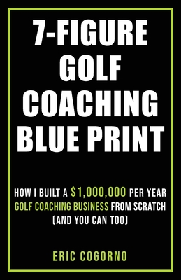 7-Figure Golf Coaching Blueprint: HOW I BUILT A $1,000,000 Per Year Golf Coaching Business From Scratch (And You Can Too) - Eric Cogorno