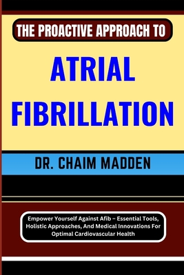 The Proactive Approach to Atrial Fibrillation: Empower Yourself Against Afib - Essential Tools, Holistic Approaches, And Medical Innovations For Optim - Chaim Madden