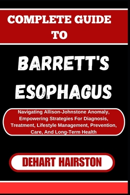 Complete Guide to Barrett's Esophagus: Navigating Allison-Johnstone Anomaly, Empowering Strategies For Diagnosis, Treatment, Lifestyle Management, Pre - Dehart Hairston