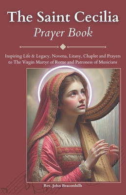 The Saint Cecilia Prayer Book: Inspiring Life & Legacy, Novena, Litany, Chaplet and Prayers to The Virgin Martyr of Rome and Patroness of Musicians - John Beaconhills