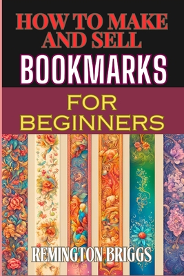 How to Make and Sell Bookmarks for Beginners: Step-By-Step Guide To Crafting, Marketing, And Profitable Strategies On Etsy And Online Platforms - Remington Briggs