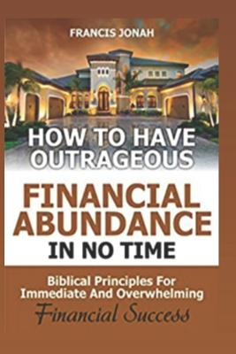 How to Have Outrageous Financial Abundance In No Time: Biblical Principles For Immediate And Overwhelming Financial Success: Wealth Creation, Personal - Francis Jonah