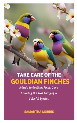 Take Care of the Gouldian Finches: A Guide to Gouldian Finch Care: Ensuring the Well-being of a Colorful Species - Samantha Morris
