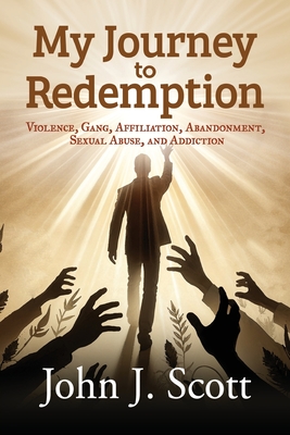 My Journey to Redemption: Violence, Gang, Affiliation, Abandonment, Sexual Abuse, and Addiction - John J. Scott
