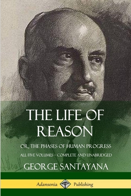 The Life of Reason: or, The Phases of Human Progress - All Five Volumes, Complete and Unabridged - George Santayana