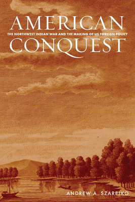 American Conquest: The Northwest Indian War and the Making of Us Foreign Policy - Andrew A. Szarejko