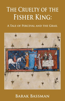 The Cruelty of the Fisher King: A Tale of Perceval and the Grail - Barak A. Bassman