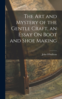 The Art and Mystery of the Gentle Craft, an Essay On Boot and Shoe Making - John O'sullivan