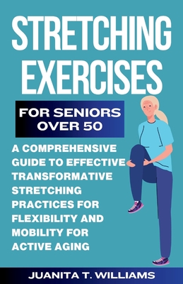 Stretching Exercises For Seniors Over 50: A Comprehensive Guide to Effective Transformative Stretching Practices For Flexibility and Mobility For Acti - Juanita T. Williams