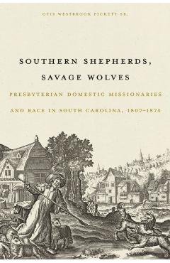 Southern Shepherds, Savage Wolves: Presbyterian Domestic Missionaries and Race in South Carolina, 1802-1874 - Otis Westbrook Pickett Sr