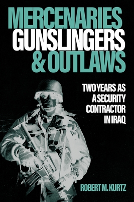 Mercenaries, Gunslingers, and Outlaws: Two Years as a Security Contractor in Iraq - Robert M. Kurtz