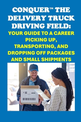 Conquer the Delivery Truck Driving Field: Your Guide to a Career Picking Up, Transporting, and Dropping Off Packages and Small Shipments - Philip Martin Mccaulay