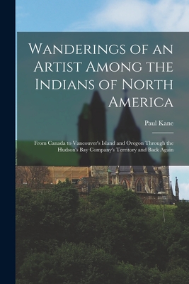 Wanderings of an Artist Among the Indians of North America [microform]: From Canada to Vancouver's Island and Oregon Through the Hudson's Bay Company' - Paul 1810-1871 Kane