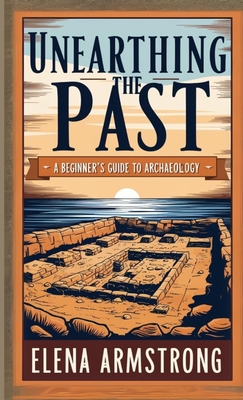 Unearthing the Past: A Beginner's Guide to Archaeology - Elena Armstrong